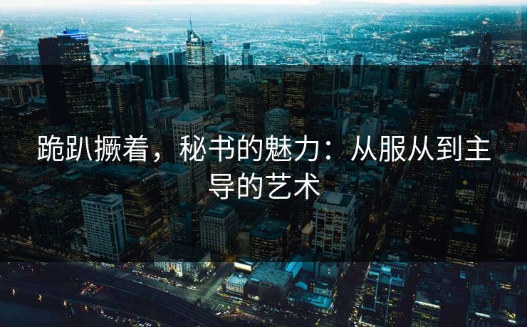 跪趴撅着，秘书的魅力：从服从到主导的艺术