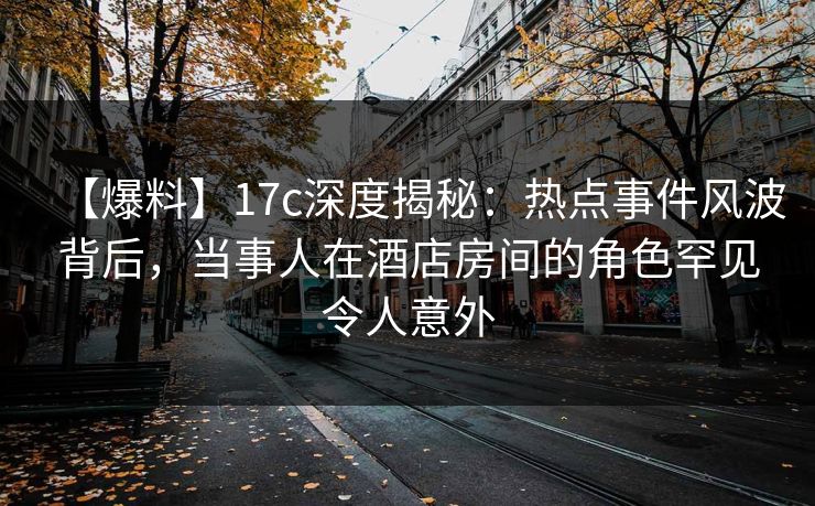 【爆料】17c深度揭秘：热点事件风波背后，当事人在酒店房间的角色罕见令人意外