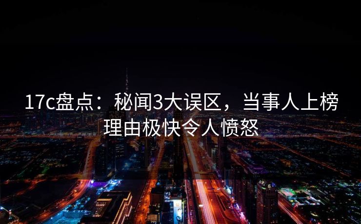 17c盘点：秘闻3大误区，当事人上榜理由极快令人愤怒