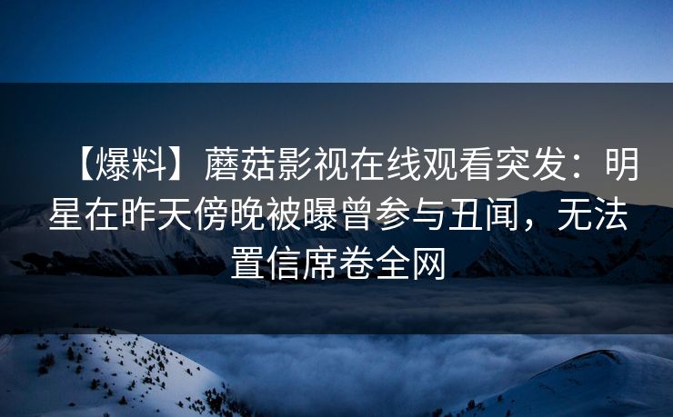 【爆料】蘑菇影视在线观看突发:明星在昨天傍晚被曝曾参与丑闻,无法置信席卷全网 【爆料】蘑菇影视在线观看突发:明星在昨天傍晚被曝曾参与丑闻,无法置信席卷全网