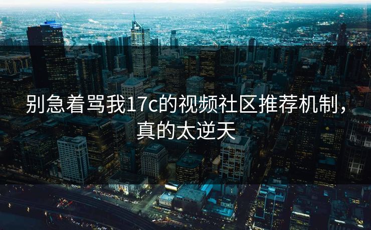 别急着骂我17c的视频社区推荐机制，真的太逆天