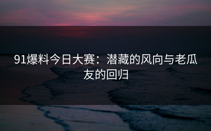 91爆料今日大赛：潜藏的风向与老瓜友的回归